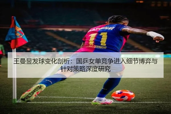 王曼昱发球变化剖析：国乒女单竞争进入细节博弈与针对策略深度研究